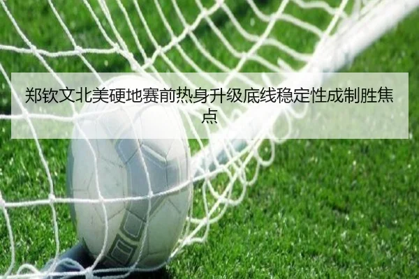 郑钦文北美硬地赛前热身升级底线稳定性成制胜焦点