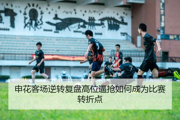 申花客场逆转复盘高位逼抢如何成为比赛转折点